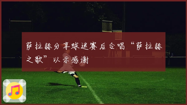 萨拉赫分享球迷赛后合唱“萨拉赫之歌”以示感谢