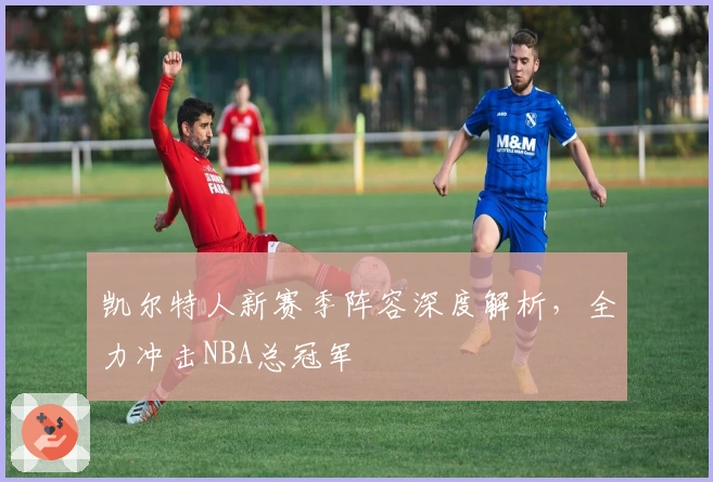 凯尔特人新赛季阵容深度解析，全力冲击NBA总冠军