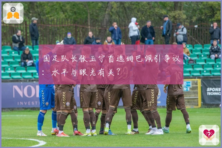 国足队长张玉宁首选姆巴佩引争议：水平与眼光有关？