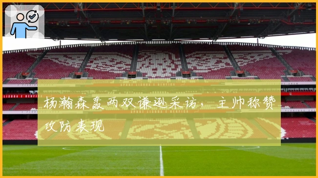 杨瀚森轰两双谦逊采访,主帅称赞攻防表现