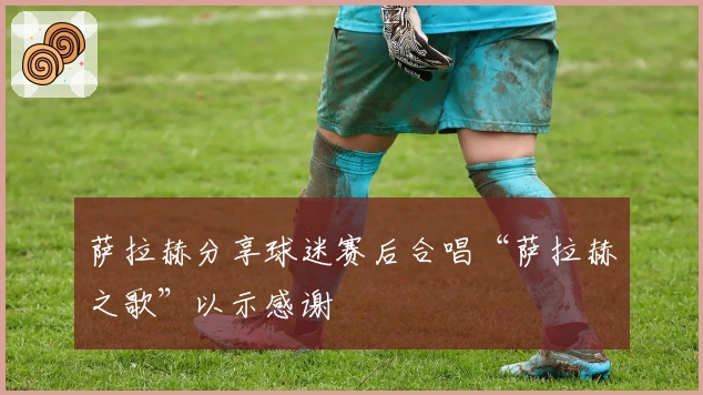 萨拉赫分享球迷赛后合唱“萨拉赫之歌”以示感谢