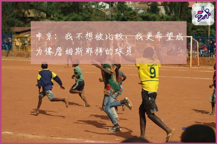 申京：我不想被比较，我更希望成为像詹姆斯那样的球员