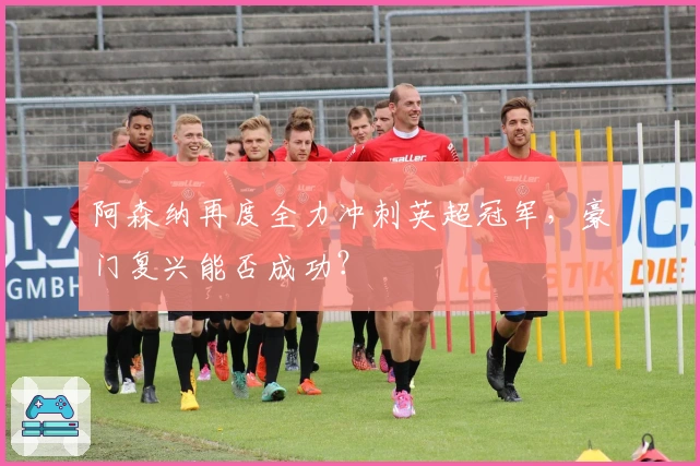 阿森纳再度全力冲刺英超冠军，豪门复兴能否成功？