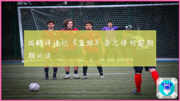 阎鹤祥追忆《篮球》杂志停刊前期期必读